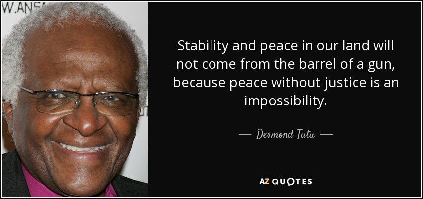 Stability and peace in our land will not come from the barrel of a gun, because peace without justice is an impossibility. - Desmond Tutu