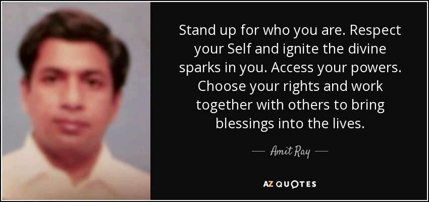 Stand up for who you are. Respect your Self and ignite the divine sparks in you. Access your powers. Choose your rights and work together with others to bring blessings into the lives. - Amit Ray