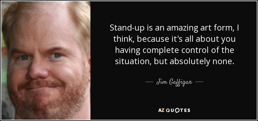 Stand-up is an amazing art form, I think, because it's all about you having complete control of the situation, but absolutely none. - Jim Gaffigan