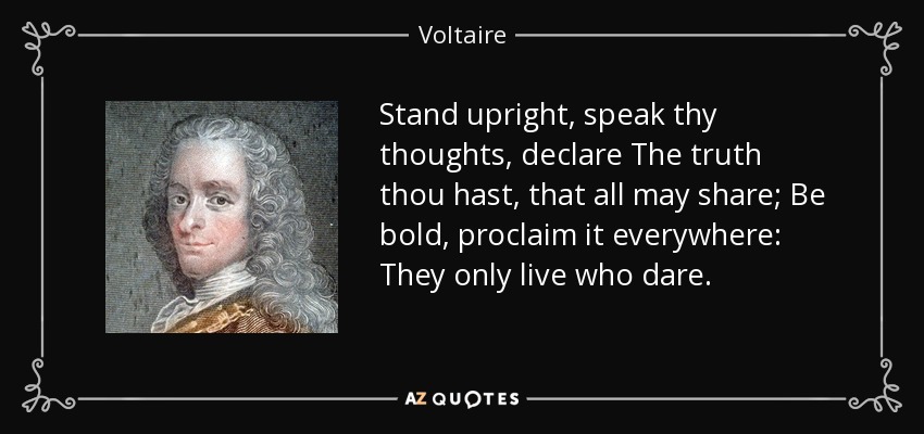 Stand upright, speak thy thoughts, declare The truth thou hast, that all may share; Be bold, proclaim it everywhere: They only live who dare. - Voltaire