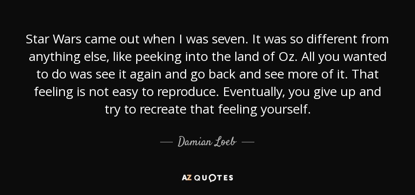 Star Wars came out when I was seven. It was so different from anything else, like peeking into the land of Oz. All you wanted to do was see it again and go back and see more of it. That feeling is not easy to reproduce. Eventually, you give up and try to recreate that feeling yourself. - Damian Loeb