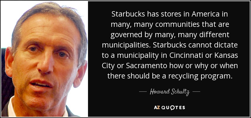 Starbucks has stores in America in many, many communities that are governed by many, many different municipalities. Starbucks cannot dictate to a municipality in Cincinnati or Kansas City or Sacramento how or why or when there should be a recycling program. - Howard Schultz