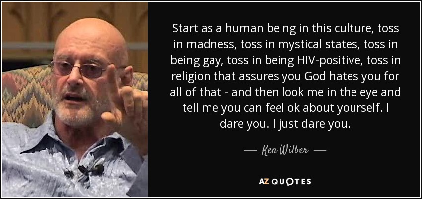Start as a human being in this culture, toss in madness, toss in mystical states, toss in being gay, toss in being HIV-positive, toss in religion that assures you God hates you for all of that - and then look me in the eye and tell me you can feel ok about yourself. I dare you. I just dare you. - Ken Wilber