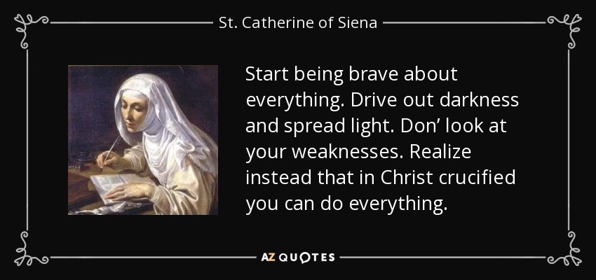 Start being brave about everything. Drive out darkness and spread light. Don’ look at your weaknesses. Realize instead that in Christ crucified you can do everything. - St. Catherine of Siena