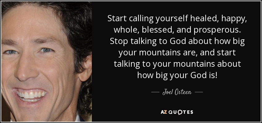 Start calling yourself healed, happy, whole, blessed, and prosperous. Stop talking to God about how big your mountains are, and start talking to your mountains about how big your God is! - Joel Osteen