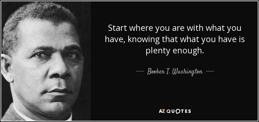 Start where you are with what you have, knowing that what you have is plenty enough. - Booker T. Washington