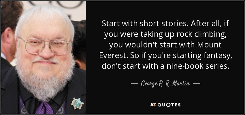 Start with short stories. After all, if you were taking up rock climbing, you wouldn't start with Mount Everest. So if you're starting fantasy, don't start with a nine-book series. - George R. R. Martin