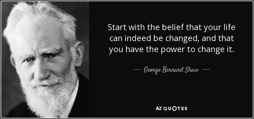 Start with the belief that your life can indeed be changed, and that you have the power to change it. - George Bernard Shaw