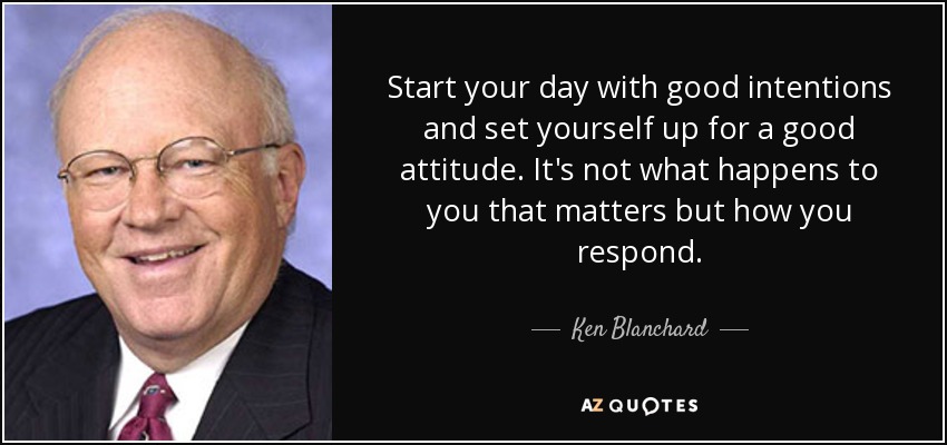 Start your day with good intentions and set yourself up for a good attitude. It's not what happens to you that matters but how you respond. - Ken Blanchard