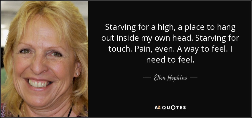 Starving for a high, a place to hang out inside my own head. Starving for touch. Pain, even. A way to feel. I need to feel. - Ellen Hopkins
