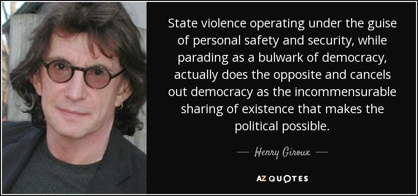 State violence operating under the guise of personal safety and security, while parading as a bulwark of democracy, actually does the opposite and cancels out democracy as the incommensurable sharing of existence that makes the political possible. - Henry Giroux