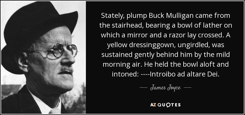 Stately, plump Buck Mulligan came from the stairhead, bearing a bowl of lather on which a mirror and a razor lay crossed. A yellow dressinggown, ungirdled, was sustained gently behind him by the mild morning air. He held the bowl aloft and intoned: ----Introibo ad altare Dei. - James Joyce