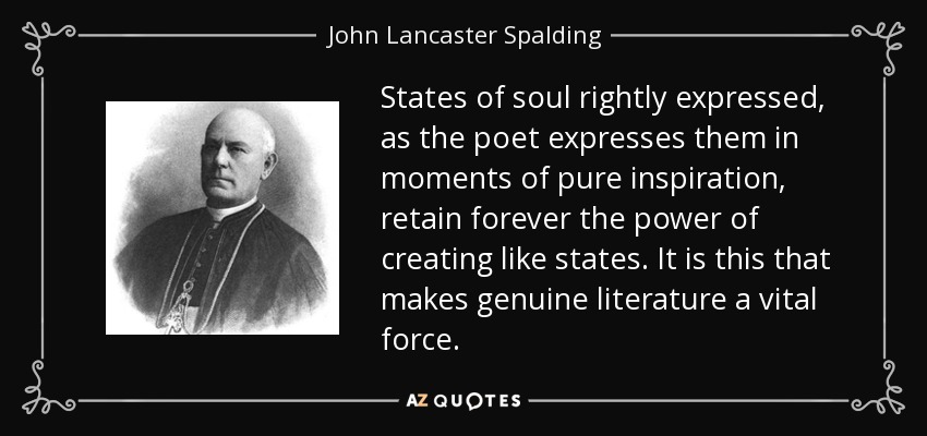 States of soul rightly expressed, as the poet expresses them in moments of pure inspiration, retain forever the power of creating like states. It is this that makes genuine literature a vital force. - John Lancaster Spalding