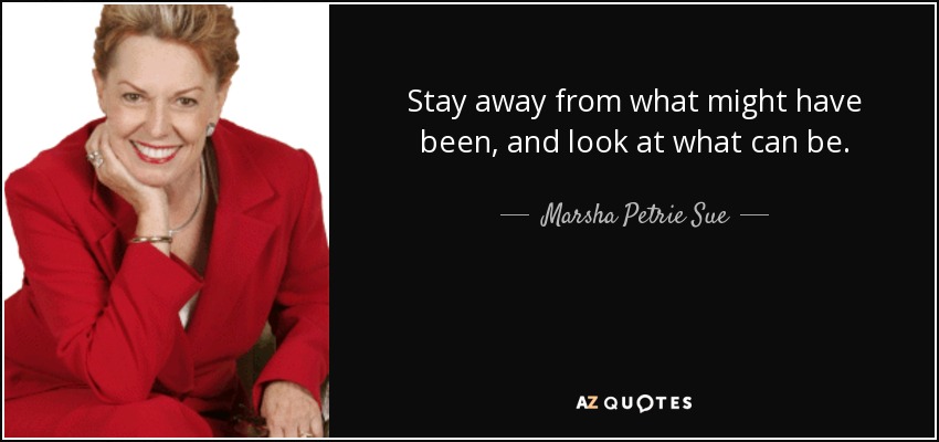 Stay away from what might have been, and look at what can be. - Marsha Petrie Sue