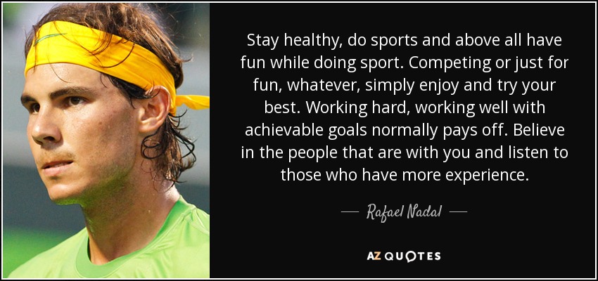 Stay healthy, do sports and above all have fun while doing sport. Competing or just for fun, whatever, simply enjoy and try your best. Working hard, working well with achievable goals normally pays off. Believe in the people that are with you and listen to those who have more experience. - Rafael Nadal