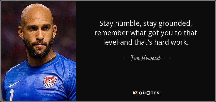 Stay humble, stay grounded, remember what got you to that level-and that’s hard work. - Tim Howard