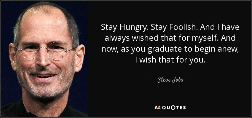 Stay Hungry. Stay Foolish. And I have always wished that for myself. And now, as you graduate to begin anew, I wish that for you. - Steve Jobs