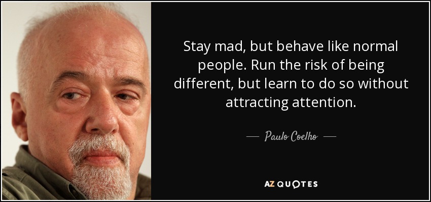 Stay mad, but behave like normal people. Run the risk of being different, but learn to do so without attracting attention. - Paulo Coelho