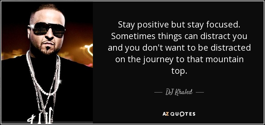 Stay positive but stay focused. Sometimes things can distract you and you don't want to be distracted on the journey to that mountain top. - DJ Khaled