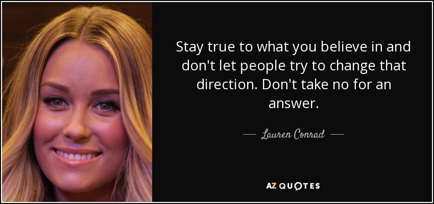 Stay true to what you believe in and don't let people try to change that direction. Don't take no for an answer. - Lauren Conrad