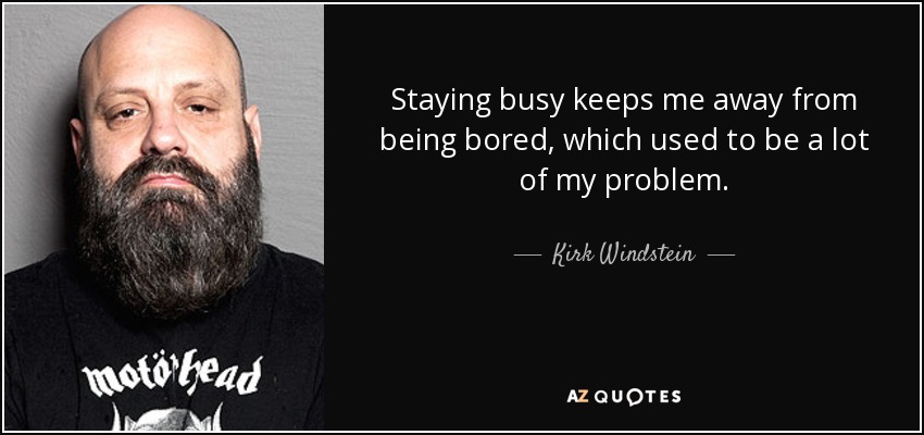 Staying busy keeps me away from being bored, which used to be a lot of my problem. - Kirk Windstein