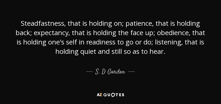 Steadfastness, that is holding on; patience, that is holding back; expectancy, that is holding the face up; obedience, that is holding one's self in readiness to go or do; listening, that is holding quiet and still so as to hear. - S. D Gordon