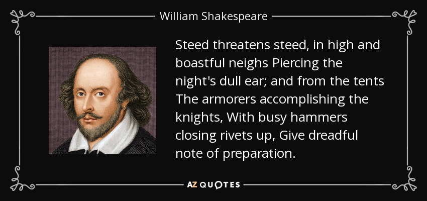 Steed threatens steed, in high and boastful neighs Piercing the night's dull ear; and from the tents The armorers accomplishing the knights, With busy hammers closing rivets up, Give dreadful note of preparation. - William Shakespeare
