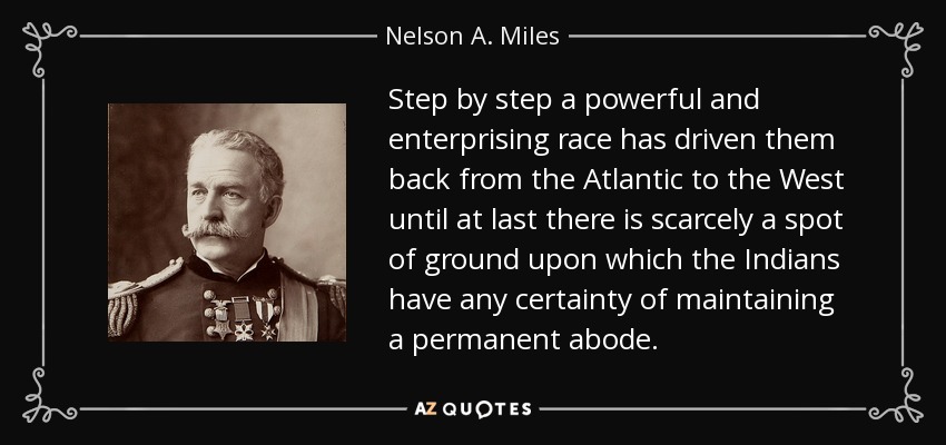 Step by step a powerful and enterprising race has driven them back from the Atlantic to the West until at last there is scarcely a spot of ground upon which the Indians have any certainty of maintaining a permanent abode. - Nelson A. Miles