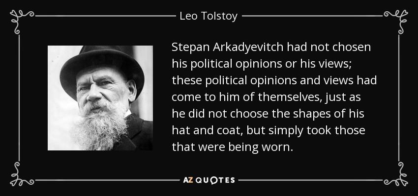 Stepan Arkadyevitch had not chosen his political opinions or his views; these political opinions and views had come to him of themselves, just as he did not choose the shapes of his hat and coat, but simply took those that were being worn. - Leo Tolstoy