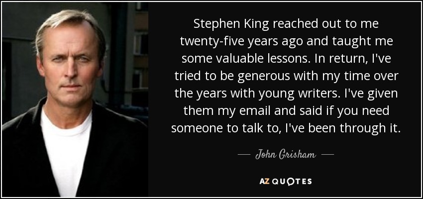 Stephen King reached out to me twenty-five years ago and taught me some valuable lessons. In return, I've tried to be generous with my time over the years with young writers. I've given them my email and said if you need someone to talk to, I've been through it. - John Grisham