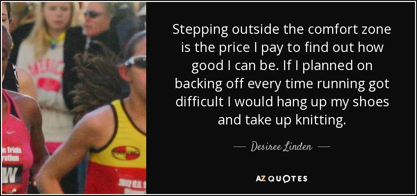 Stepping outside the comfort zone is the price I pay to find out how good I can be. If I planned on backing off every time running got difficult I would hang up my shoes and take up knitting. - Desiree Linden