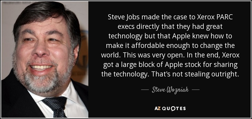 Steve Jobs made the case to Xerox PARC execs directly that they had great technology but that Apple knew how to make it affordable enough to change the world. This was very open. In the end, Xerox got a large block of Apple stock for sharing the technology. That's not stealing outright. - Steve Wozniak
