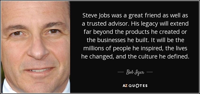 Steve Jobs was a great friend as well as a trusted advisor. His legacy will extend far beyond the products he created or the businesses he built. It will be the millions of people he inspired, the lives he changed, and the culture he defined. - Bob Iger