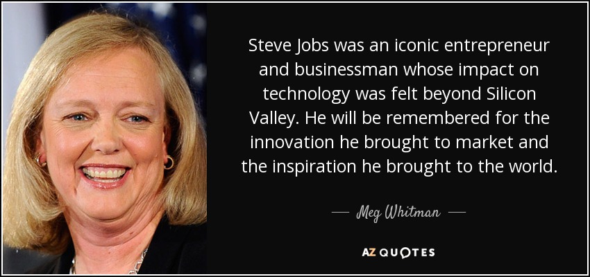 Steve Jobs was an iconic entrepreneur and businessman whose impact on technology was felt beyond Silicon Valley. He will be remembered for the innovation he brought to market and the inspiration he brought to the world. - Meg Whitman