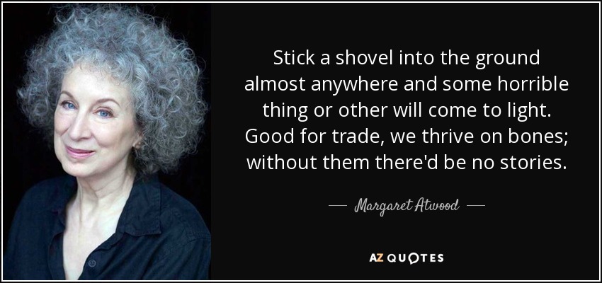 Stick a shovel into the ground almost anywhere and some horrible thing or other will come to light. Good for trade, we thrive on bones; without them there'd be no stories. - Margaret Atwood