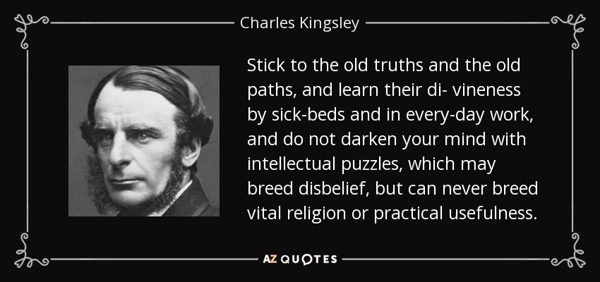 Stick to the old truths and the old paths, and learn their di- vineness by sick-beds and in every-day work, and do not darken your mind with intellectual puzzles, which may breed disbelief, but can never breed vital religion or practical usefulness. - Charles Kingsley