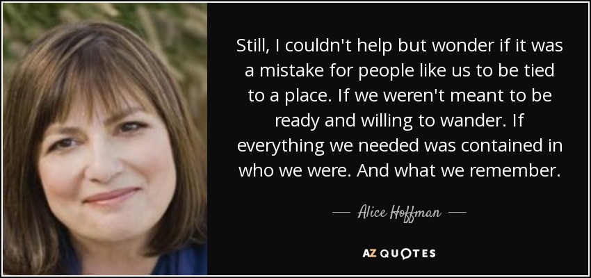 Still, I couldn't help but wonder if it was a mistake for people like us to be tied to a place. If we weren't meant to be ready and willing to wander. If everything we needed was contained in who we were. And what we remember. - Alice Hoffman