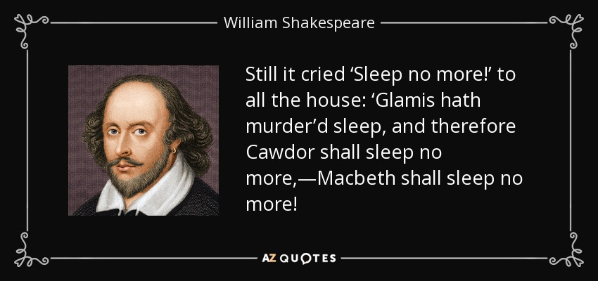 Still it cried ‘Sleep no more!’ to all the house: ‘Glamis hath murder’d sleep, and therefore Cawdor shall sleep no more,—Macbeth shall sleep no more! - William Shakespeare