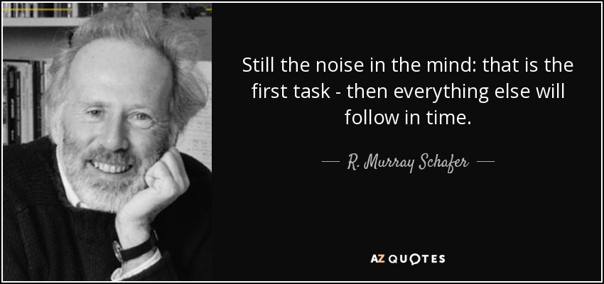 Still the noise in the mind: that is the first task - then everything else will follow in time. - R. Murray Schafer