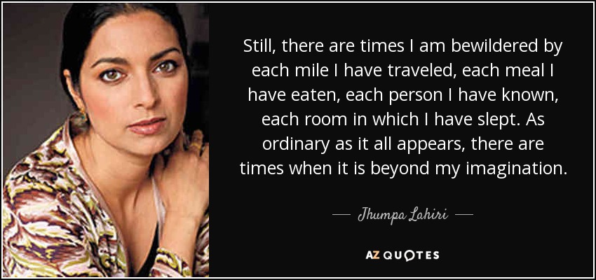 Still, there are times I am bewildered by each mile I have traveled, each meal I have eaten, each person I have known, each room in which I have slept. As ordinary as it all appears, there are times when it is beyond my imagination. - Jhumpa Lahiri