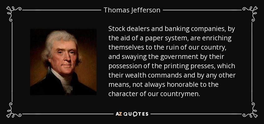 Stock dealers and banking companies, by the aid of a paper system, are enriching themselves to the ruin of our country, and swaying the government by their possession of the printing presses, which their wealth commands and by any other means, not always honorable to the character of our countrymen. - Thomas Jefferson