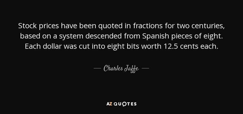 Stock prices have been quoted in fractions for two centuries, based on a system descended from Spanish pieces of eight. Each dollar was cut into eight bits worth 12.5 cents each. - Charles Jaffe