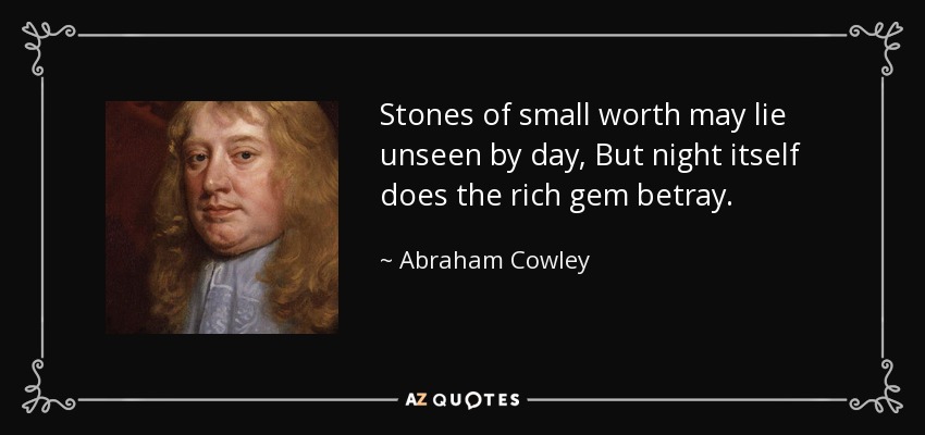 Stones of small worth may lie unseen by day, But night itself does the rich gem betray. - Abraham Cowley