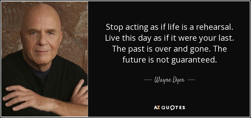 Stop acting as if life is a rehearsal. Live this day as if it were your last. The past is over and gone. The future is not guaranteed. - Wayne Dyer