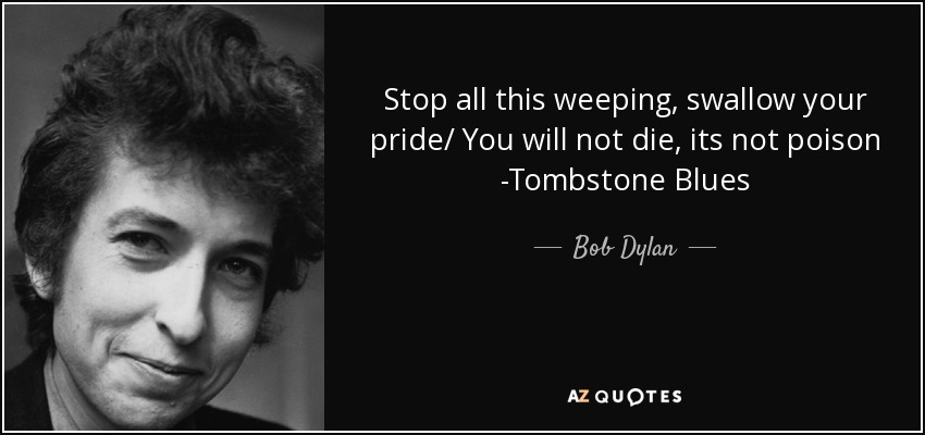 Stop all this weeping, swallow your pride/ You will not die, its not poison -Tombstone Blues - Bob Dylan