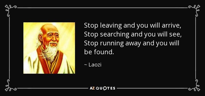 Stop leaving and you will arrive, Stop searching and you will see, Stop running away and you will be found. - Laozi