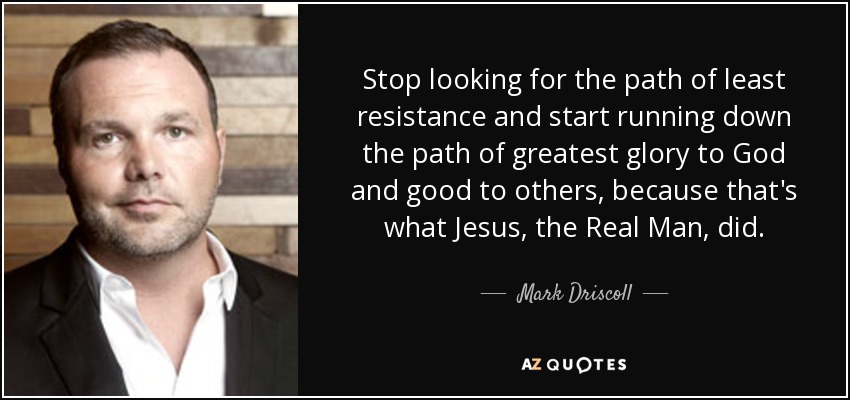 Stop looking for the path of least resistance and start running down the path of greatest glory to God and good to others, because that's what Jesus, the Real Man, did. - Mark Driscoll