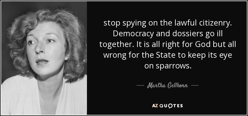 stop spying on the lawful citizenry. Democracy and dossiers go ill together. It is all right for God but all wrong for the State to keep its eye on sparrows. - Martha Gellhorn