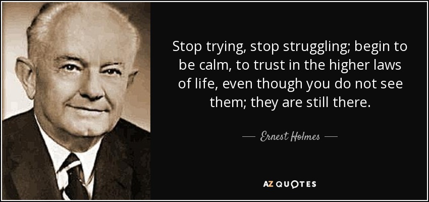 Stop trying, stop struggling; begin to be calm, to trust in the higher laws of life, even though you do not see them; they are still there. - Ernest Holmes