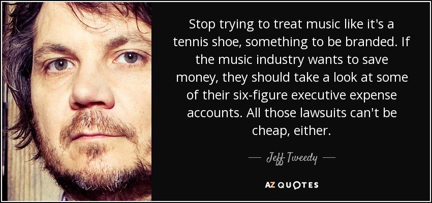 Stop trying to treat music like it's a tennis shoe, something to be branded. If the music industry wants to save money, they should take a look at some of their six-figure executive expense accounts. All those lawsuits can't be cheap, either. - Jeff Tweedy